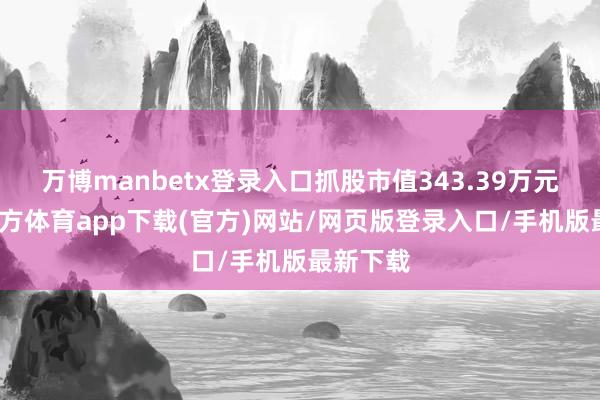 万博manbetx登录入口抓股市值343.39万元-万博官方体育app下载(官方)网站/网页版登录入口/手机版最新下载