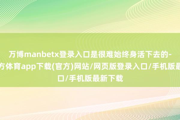 万博manbetx登录入口是很难始终身活下去的-万博官方体育app下载(官方)网站/网页版登录入口/手机版最新下载