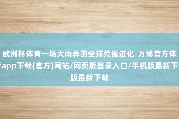 欧洲杯体育一场大雨弄的全球荒诞进化-万博官方体育app下载(官方)网站/网页版登录入口/手机版最新下载