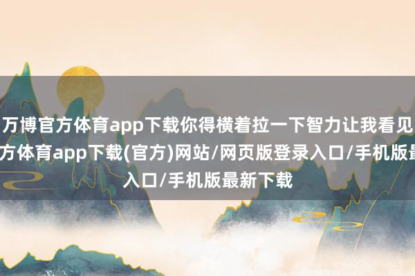 万博官方体育app下载你得横着拉一下智力让我看见-万博官方体育app下载(官方)网站/网页版登录入口/手机版最新下载