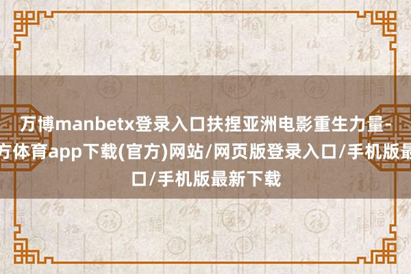 万博manbetx登录入口扶捏亚洲电影重生力量-万博官方体育app下载(官方)网站/网页版登录入口/手机版最新下载