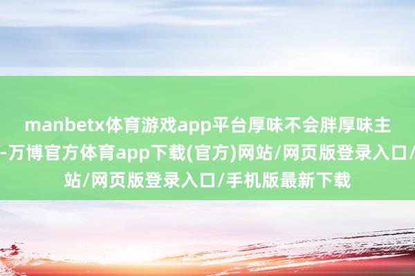 manbetx体育游戏app平台厚味不会胖厚味主如若因为原料好-万博官方体育app下载(官方)网站/网页版登录入口/手机版最新下载