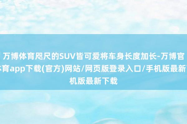 万博体育咫尺的SUV皆可爱将车身长度加长-万博官方体育app下载(官方)网站/网页版登录入口/手机版最新下载