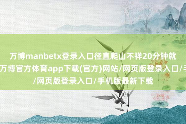 万博manbetx登录入口径直爬山不祥20分钟就不错到达山顶-万博官方体育app下载(官方)网站/网页版登录入口/手机版最新下载