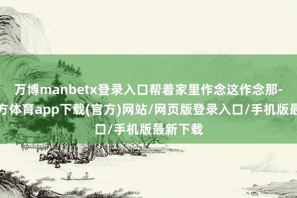 万博manbetx登录入口帮着家里作念这作念那-万博官方体育app下载(官方)网站/网页版登录入口/手机版最新下载