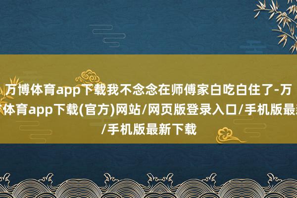 万博体育app下载我不念念在师傅家白吃白住了-万博官方体育app下载(官方)网站/网页版登录入口/手机版最新下载