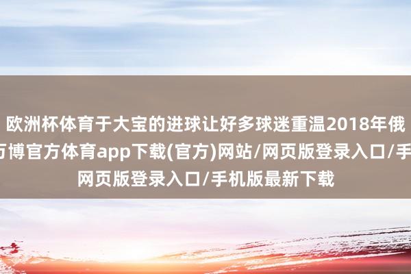 欧洲杯体育于大宝的进球让好多球迷重温2018年俄罗斯世初赛-万博官方体育app下载(官方)网站/网页版登录入口/手机版最新下载