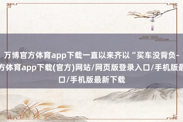 万博官方体育app下载一直以来齐以“买车没背负-万博官方体育app下载(官方)网站/网页版登录入口/手机版最新下载