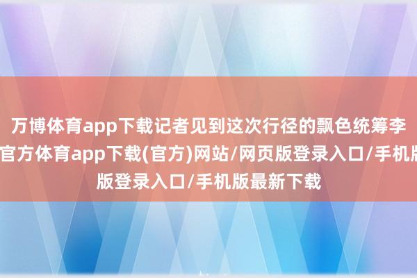 万博体育app下载记者见到这次行径的飘色统筹李智伟-万博官方体育app下载(官方)网站/网页版登录入口/手机版最新下载