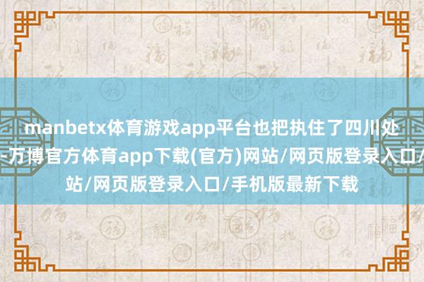 manbetx体育游戏app平台也把执住了四川处在新的历史主张-万博官方体育app下载(官方)网站/网页版登录入口/手机版最新下载