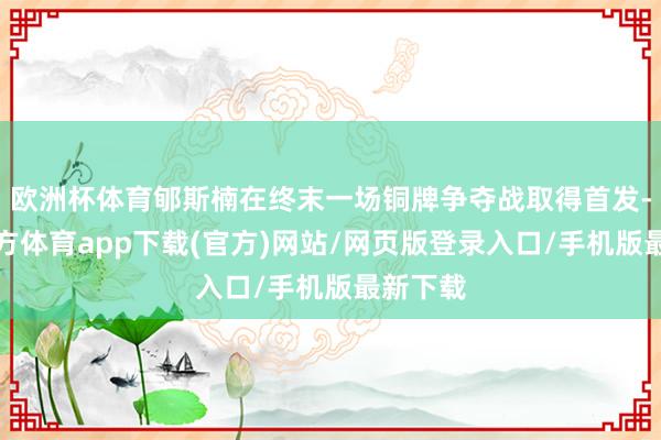 欧洲杯体育郇斯楠在终末一场铜牌争夺战取得首发-万博官方体育app下载(官方)网站/网页版登录入口/手机版最新下载