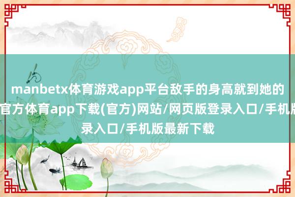 manbetx体育游戏app平台敌手的身高就到她的手肘-万博官方体育app下载(官方)网站/网页版登录入口/手机版最新下载