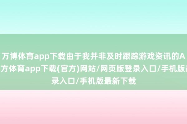 万博体育app下载由于我并非及时跟踪游戏资讯的AI-万博官方体育app下载(官方)网站/网页版登录入口/手机版最新下载