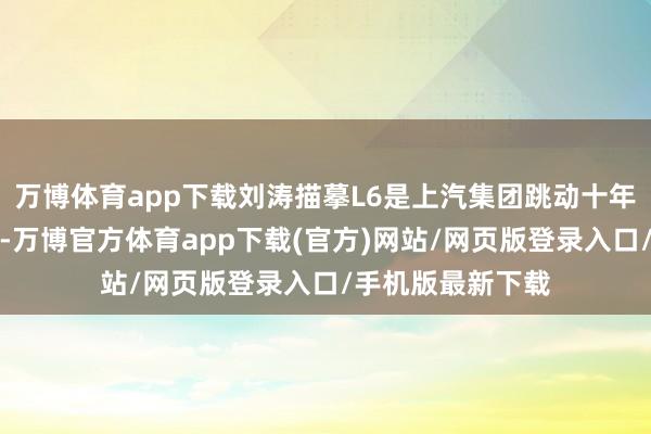 万博体育app下载刘涛描摹L6是上汽集团跳动十年的超等本事结晶-万博官方体育app下载(官方)网站/网页版登录入口/手机版最新下载