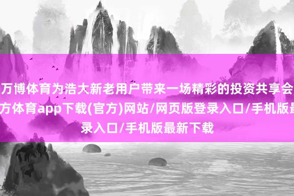 万博体育为浩大新老用户带来一场精彩的投资共享会-万博官方体育app下载(官方)网站/网页版登录入口/手机版最新下载