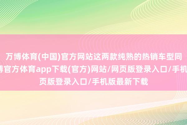 万博体育(中国)官方网站这两款纯熟的热销车型同天降价-万博官方体育app下载(官方)网站/网页版登录入口/手机版最新下载