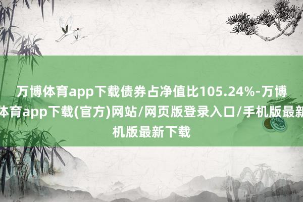 万博体育app下载债券占净值比105.24%-万博官方体育app下载(官方)网站/网页版登录入口/手机版最新下载