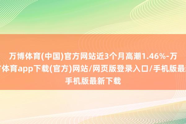 万博体育(中国)官方网站近3个月高潮1.46%-万博官方体育app下载(官方)网站/网页版登录入口/手机版最新下载