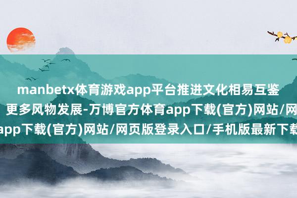 manbetx体育游戏app平台推进文化相易互鉴向更深档次、更广鸿沟、更多风物发展-万博官方体育app下载(官方)网站/网页版登录入口/手机版最新下载