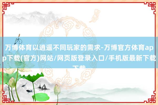 万博体育以逍遥不同玩家的需求-万博官方体育app下载(官方)网站/网页版登录入口/手机版最新下载