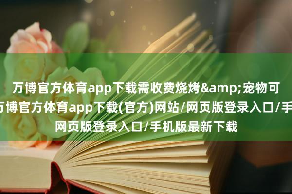 万博官方体育app下载需收费烧烤&宠物可自带卡式炉-万博官方体育app下载(官方)网站/网页版登录入口/手机版最新下载