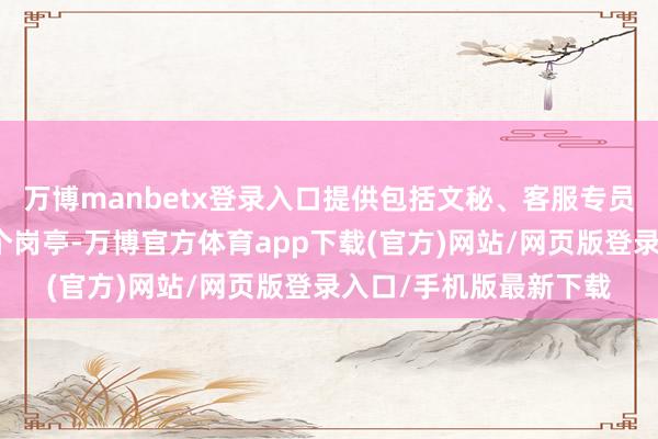 万博manbetx登录入口提供包括文秘、客服专员、保安、贸易员等多个岗亭-万博官方体育app下载(官方)网站/网页版登录入口/手机版最新下载