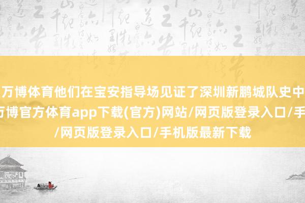 万博体育他们在宝安指导场见证了深圳新鹏城队史中超主场首胜-万博官方体育app下载(官方)网站/网页版登录入口/手机版最新下载