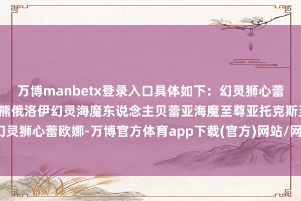 万博manbetx登录入口具体如下：幻灵狮心蕾欧娜幻灵孤狼亚索幻灵巨熊俄洛伊幻灵海魔东说念主贝蕾亚海魔至尊亚托克斯至臻幻灵狮心蕾欧娜-万博官方体育app下载(官方)网站/网页版登录入口/手机版最新下载