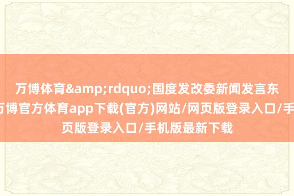 万博体育&rdquo;国度发改委新闻发言东谈主李超说-万博官方体育app下载(官方)网站/网页版登录入口/手机版最新下载