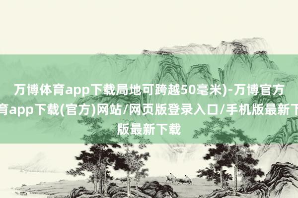 万博体育app下载局地可跨越50毫米)-万博官方体育app下载(官方)网站/网页版登录入口/手机版最新下载