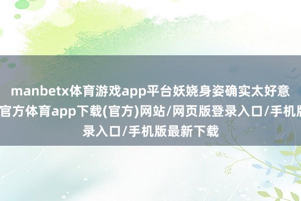 manbetx体育游戏app平台妖娆身姿确实太好意思了-万博官方体育app下载(官方)网站/网页版登录入口/手机版最新下载