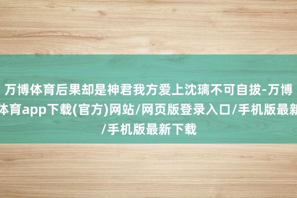 万博体育后果却是神君我方爱上沈璃不可自拔-万博官方体育app下载(官方)网站/网页版登录入口/手机版最新下载