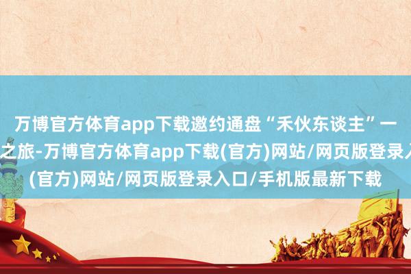 万博官方体育app下载邀约通盘“禾伙东谈主”一齐奔赴这场国风调节之旅-万博官方体育app下载(官方)网站/网页版登录入口/手机版最新下载