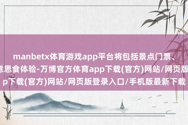 manbetx体育游戏app平台将包括景点门票、住宿以及患难之交的好意思食体验-万博官方体育app下载(官方)网站/网页版登录入口/手机版最新下载