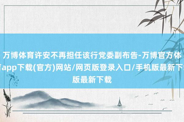 万博体育许安不再担任该行党委副布告-万博官方体育app下载(官方)网站/网页版登录入口/手机版最新下载