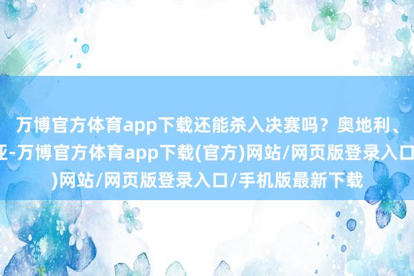 万博官方体育app下载还能杀入决赛吗？奥地利、土耳其、罗马尼亚-万博官方体育app下载(官方)网站/网页版登录入口/手机版最新下载