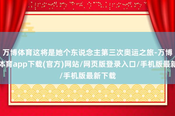 万博体育这将是她个东说念主第三次奥运之旅-万博官方体育app下载(官方)网站/网页版登录入口/手机版最新下载