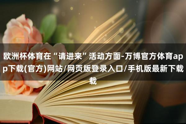 欧洲杯体育在“请进来”活动方面-万博官方体育app下载(官方)网站/网页版登录入口/手机版最新下载