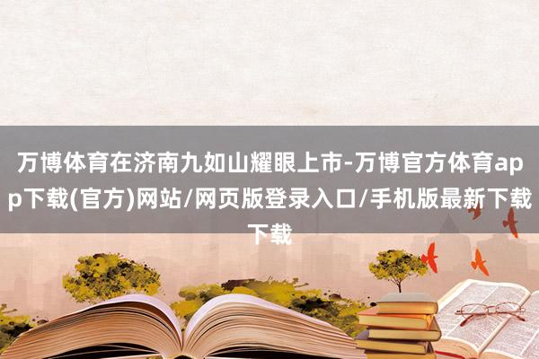 万博体育在济南九如山耀眼上市-万博官方体育app下载(官方)网站/网页版登录入口/手机版最新下载