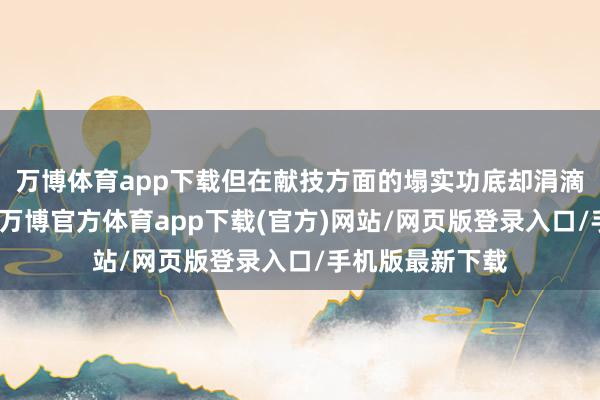 万博体育app下载但在献技方面的塌实功底却涓滴不失态于夏雨-万博官方体育app下载(官方)网站/网页版登录入口/手机版最新下载