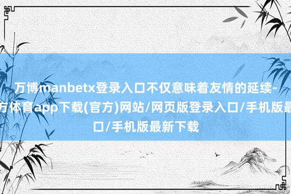 万博manbetx登录入口不仅意味着友情的延续-万博官方体育app下载(官方)网站/网页版登录入口/手机版最新下载