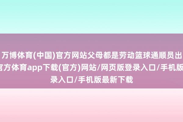 万博体育(中国)官方网站父母都是劳动篮球通顺员出身-万博官方体育app下载(官方)网站/网页版登录入口/手机版最新下载