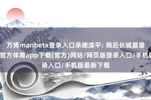 万博manbetx登录入口承德滦平: 雨后长城晨景如画-万博官方体育app下载(官方)网站/网页版登录入口/手机版最新下载