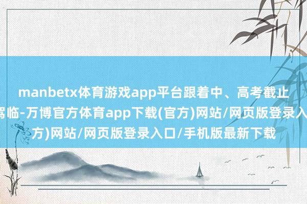 manbetx体育游戏app平台跟着中、高考截止和中小学生暑假的驾临-万博官方体育app下载(官方)网站/网页版登录入口/手机版最新下载