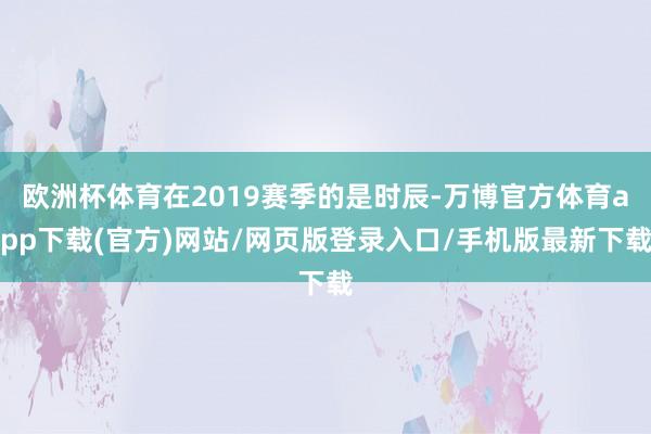 欧洲杯体育在2019赛季的是时辰-万博官方体育app下载(官方)网站/网页版登录入口/手机版最新下载