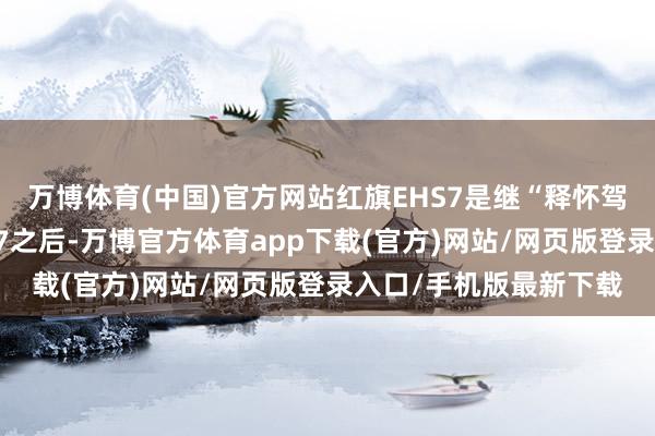 万博体育(中国)官方网站红旗EHS7是继“释怀驾享纯电轿车”红旗EH7之后-万博官方体育app下载(官方)网站/网页版登录入口/手机版最新下载