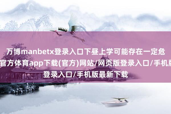 万博manbetx登录入口下昼上学可能存在一定危境时-万博官方体育app下载(官方)网站/网页版登录入口/手机版最新下载