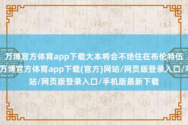 万博官方体育app下载大本将会不绝住在布伦特伍德的出租屋里-万博官方体育app下载(官方)网站/网页版登录入口/手机版最新下载