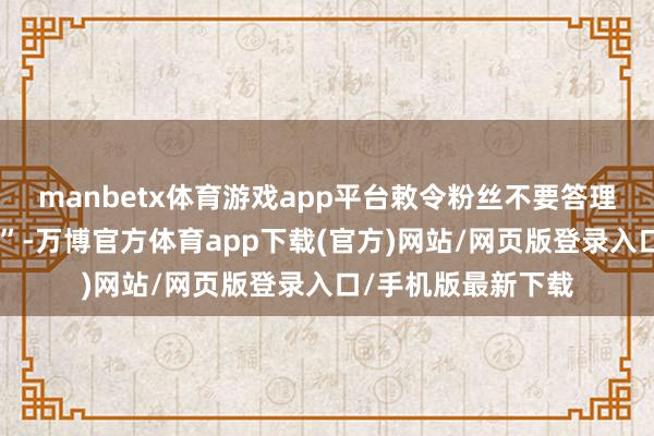 manbetx体育游戏app平台敕令粉丝不要答理引战和“坏心节拍”-万博官方体育app下载(官方)网站/网页版登录入口/手机版最新下载