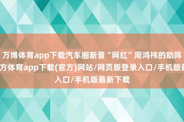 万博体育app下载汽车圈新晋“网红”周鸿祎的助阵-万博官方体育app下载(官方)网站/网页版登录入口/手机版最新下载